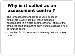 Why is it called as an
assessment centre ?
 The term assessment centre is used because
employers usually conduct these extended
assessments in a single centre, either at office of the
employer itself or at a third party venue, such as a hotel
or function room.
 It may last for 24 hours and some may last upto three
days.
 