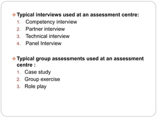  Typical interviews used at an assessment centre:
1. Competency interview
2. Partner interview
3. Technical interview
4. Panel Interview
 Typical group assessments used at an assessment
centre :
1. Case study
2. Group exercise
3. Role play
 