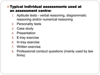  Typical individual assessments used at
an assessment centre:
1. Aptitude tests - verbal reasoning, diagrammatic
reasoning and/or numerical reasoning
2. Personality tests
3. Case study
4. Presentation
5. E-tray exercise
6. In-tray exercise
7. Written exercise
8. Professional conduct questions (mainly used by law
firms)
 