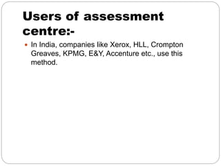 Users of assessment
centre:-
 In India, companies like Xerox, HLL, Crompton
Greaves, KPMG, E&Y, Accenture etc., use this
method.
 