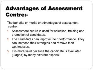 Advantages of Assessment
Centre:-
The benefits or merits or advantages of assessment
centre:
1. Assessment centre is used for selection, training and
promotion of candidates.
2. The candidates can improve their performance. They
can increase their strengths and remove their
weaknesses.
3. It is more valid because the candidate is evaluated
(judged) by many different experts.
 