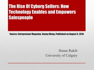 The Rise Of Cyborg Sellers: How
Technology Enables and Empowers
Salespeople
Hasan Rakib
University of Calgary
Source: Entrepreneur Magazine, Danny Wong, Published on August 5, 2016
 
