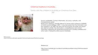 Christmas traditions in Australia…
“Santa visits the children in Australia on Christmas Eve (Dec
24)”
References:
http://www.australia.gov.au/about-australia/australian-story/christmas-season-
celebrations
Source creditability: Contact information, Accuracy, authority, and
Comprehensive detail.
Based upon applying checklist relevant to factors which influence credibility
of online sources (Metzgar, 2007) , it was discovered that the information was
last updated in July 2009, the views are factual given the dates and season
are valid for Australia. The information is comprehensive and contact
information regarding the Queensland government is readily available all of
which aids in making this online source creditable.
Photo source
http://commons.wikimedia.org/wiki/Christmas#mediaviewer/File:Santa-eop2.jpg
 