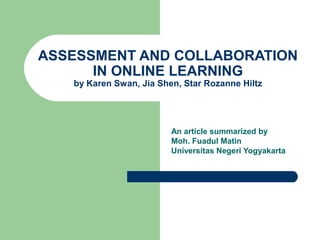 ASSESSMENT AND COLLABORATION
IN ONLINE LEARNING
by Karen Swan, Jia Shen, Star Rozanne Hiltz
An article summarized by
Moh. Fuadul Matin
Universitas Negeri Yogyakarta
 