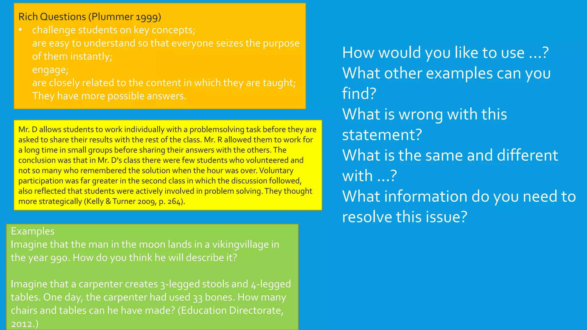 Rich Questions (Plummer 1999)
• challenge students on key concepts;
are easy to understand so that everyone seizes the purpose
of them instantly;
engage;
are closely related to the content in which they are taught;
They have more possible answers.
Examples
Imagine that the man in the moon lands in a vikingvillage in
the year 990. How do you think he will describe it?
Imagine that a carpenter creates 3-legged stools and 4-legged
tables. One day, the carpenter had used 33 bones. How many
chairs and tables can he have made? (Education Directorate,
2012.)
How would you like to use ...?
What other examples can you
find?
What is wrong with this
statement?
What is the same and different
with ...?
What information do you need to
resolve this issue?
Mr. D allows students to work individually with a problemsolving task before they are
asked to share their results with the rest of the class. Mr. R allowed them to work for
a long time in small groups before sharing their answers with the others.The
conclusion was that in Mr. D's class there were few students who volunteered and
not so many who remembered the solution when the hour was over.Voluntary
participation was far greater in the second class in which the discussion followed,
also reflected that students were actively involved in problem solving.They thought
more strategically (Kelly &Turner 2009, p. 264).
 