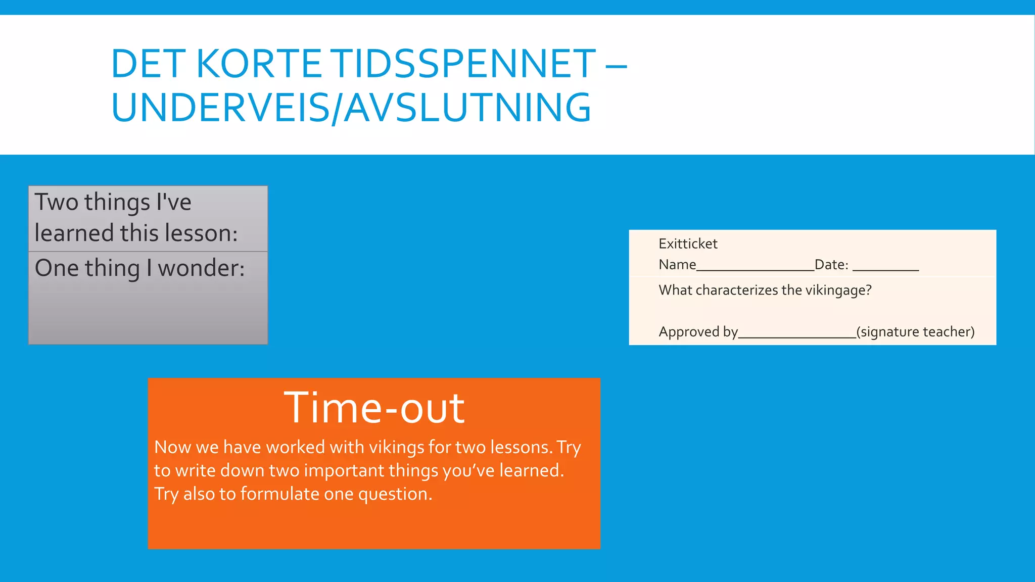 DET KORTETIDSSPENNET –
UNDERVEIS/AVSLUTNING
Two things I've
learned this lesson:
One thing I wonder:
Time-out
Now we have worked with vikings for two lessons.Try
to write down two important things you’ve learned.
Try also to formulate one question.
Exitticket
Name________________Date: _________
What characterizes the vikingage?
Approved by________________(signature teacher)
 