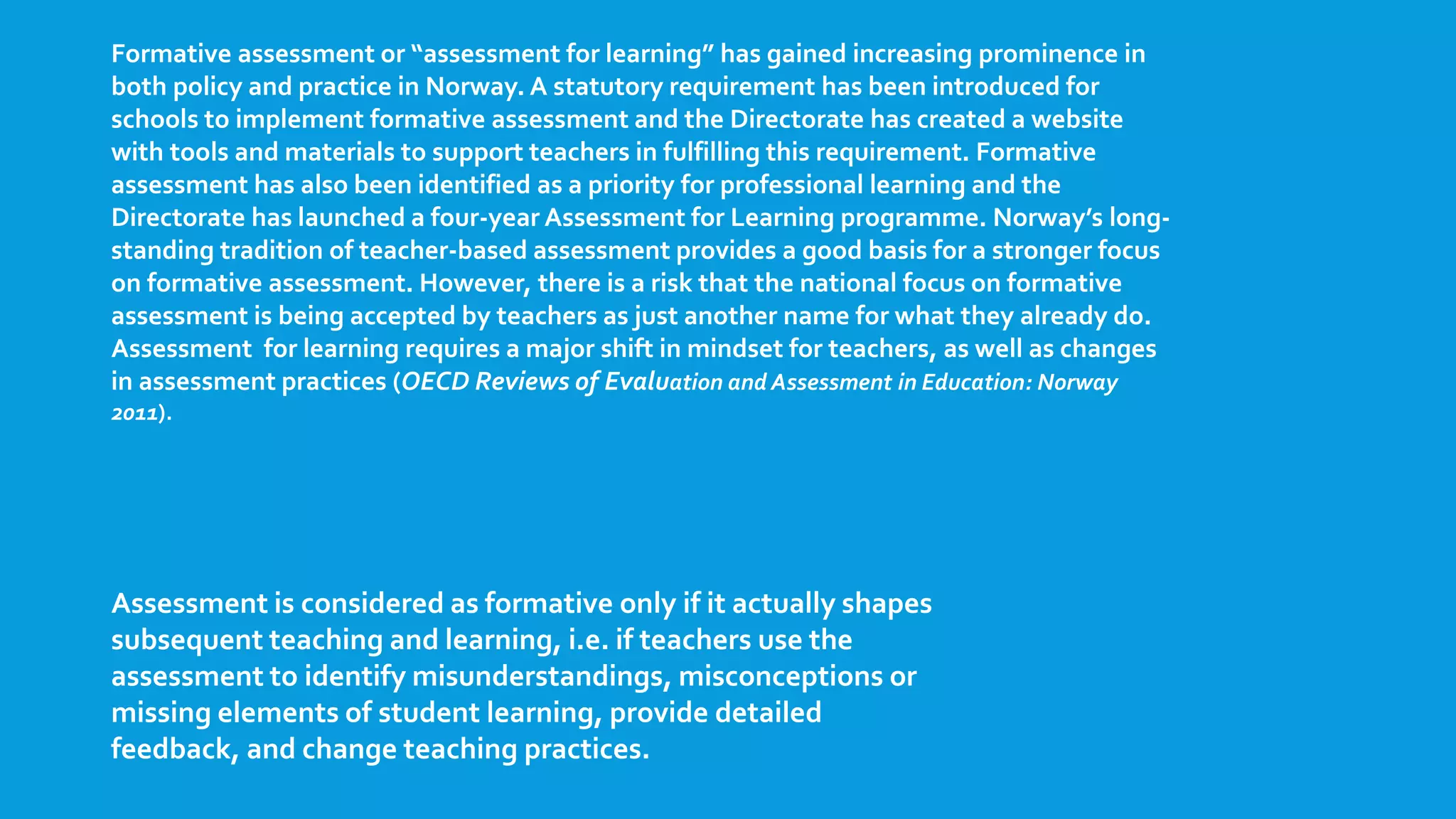 Formative assessment or “assessment for learning” has gained increasing prominence in
both policy and practice in Norway. A statutory requirement has been introduced for
schools to implement formative assessment and the Directorate has created a website
with tools and materials to support teachers in fulfilling this requirement. Formative
assessment has also been identified as a priority for professional learning and the
Directorate has launched a four-year Assessment for Learning programme. Norway’s long-
standing tradition of teacher-based assessment provides a good basis for a stronger focus
on formative assessment. However, there is a risk that the national focus on formative
assessment is being accepted by teachers as just another name for what they already do.
Assessment for learning requires a major shift in mindset for teachers, as well as changes
in assessment practices (OECD Reviews of Evaluation and Assessment in Education: Norway
2011).
Assessment is considered as formative only if it actually shapes
subsequent teaching and learning, i.e. if teachers use the
assessment to identify misunderstandings, misconceptions or
missing elements of student learning, provide detailed
feedback, and change teaching practices.
 