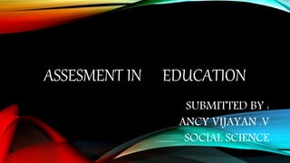 ASSESMENT IN EDUCATION
SUBMITTED BY :
ANCY VIJAYAN .V
SOCIAL SCIENCE
 