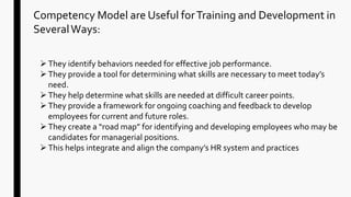Competency Model are Useful forTraining and Development in
SeveralWays:
They identify behaviors needed for effective job performance.
They provide a tool for determining what skills are necessary to meet today’s
need.
They help determine what skills are needed at difficult career points.
They provide a framework for ongoing coaching and feedback to develop
employees for current and future roles.
They create a “road map” for identifying and developing employees who may be
candidates for managerial positions.
This helps integrate and align the company’s HR system and practices
 