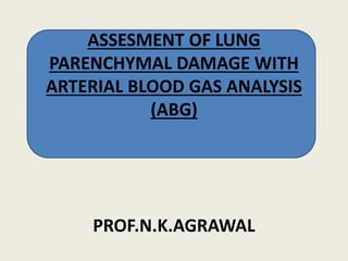 ASSESMENT OF LUNG
PARENCHYMAL DAMAGE WITH
ARTERIAL BLOOD GAS ANALYSIS
(ABG)
PROF.N.K.AGRAWAL
 
