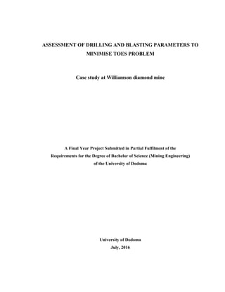 ASSESSMENT OF DRILLING AND BLASTING PARAMETERS TO
MINIMISE TOES PROBLEM
Case study at Williamson diamond mine
A Final Year Project Submitted in Partial Fulfilment of the
Requirements for the Degree of Bachelor of Science (Mining Engineering)
of the University of Dodoma
University of Dodoma
July, 2016
 