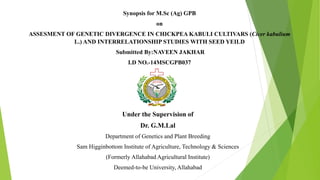 Synopsis for M.Sc (Ag) GPB
on
ASSESMENT OF GENETIC DIVERGENCE IN CHICKPEA KABULI CULTIVARS (Cicer kabulium
L.) AND INTERRELATIONSHIP STUDIES WITH SEED YEILD
Submitted By:NAVEEN JAKHAR
I.D NO.-14MSCGPB037
I
Under the Supervision of
Dr. G.M.Lal
Department of Genetics and Plant Breeding
Sam Higginbottom Institute of Agriculture, Technology & Sciences
(Formerly Allahabad Agricultural Institute)
Deemed-to-be University, Allahabad
 