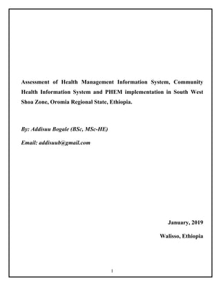 I
Assessment of Health Management Information System, Community
Health Information System and PHEM implementation in South West
Shoa Zone, Oromia Regional State, Ethiopia.
By: Addisuu Bogale (BSc, MSc-HE)
Email: addisuub@gmail.com
January, 2019
Walisso, Ethiopia
 