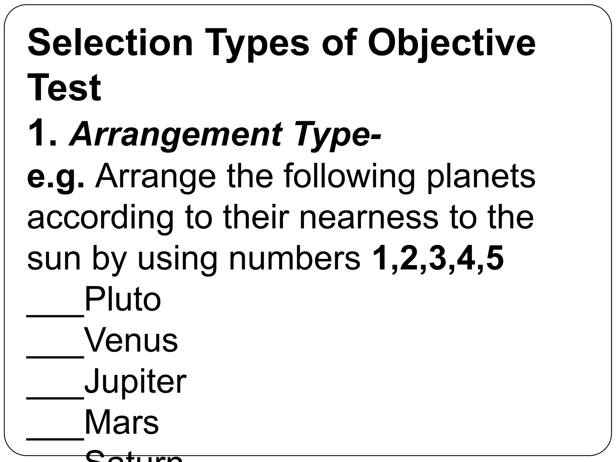 Selection Types of Objective
Test
1. Arrangement Type-
e.g. Arrange the following planets
according to their nearness to the
sun by using numbers 1,2,3,4,5
___Pluto
___Venus
___Jupiter
___Mars
 