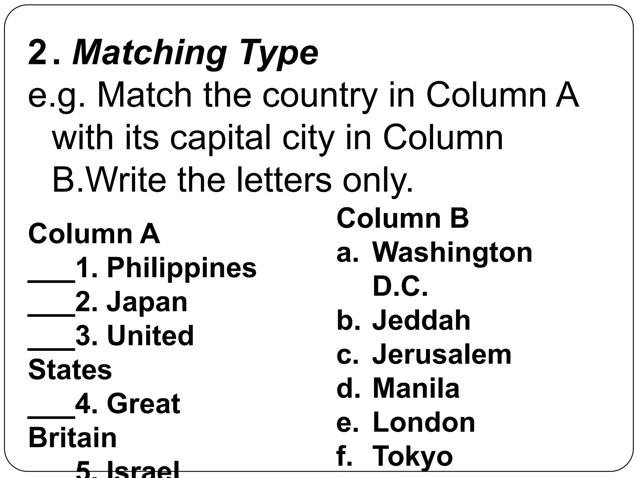 2. Matching Type
e.g. Match the country in Column A
with its capital city in Column
B.Write the letters only.
Column A
___1. Philippines
___2. Japan
___3. United
States
___4. Great
Britain
Column B
a. Washington
D.C.
b. Jeddah
c. Jerusalem
d. Manila
e. London
f. Tokyo
 