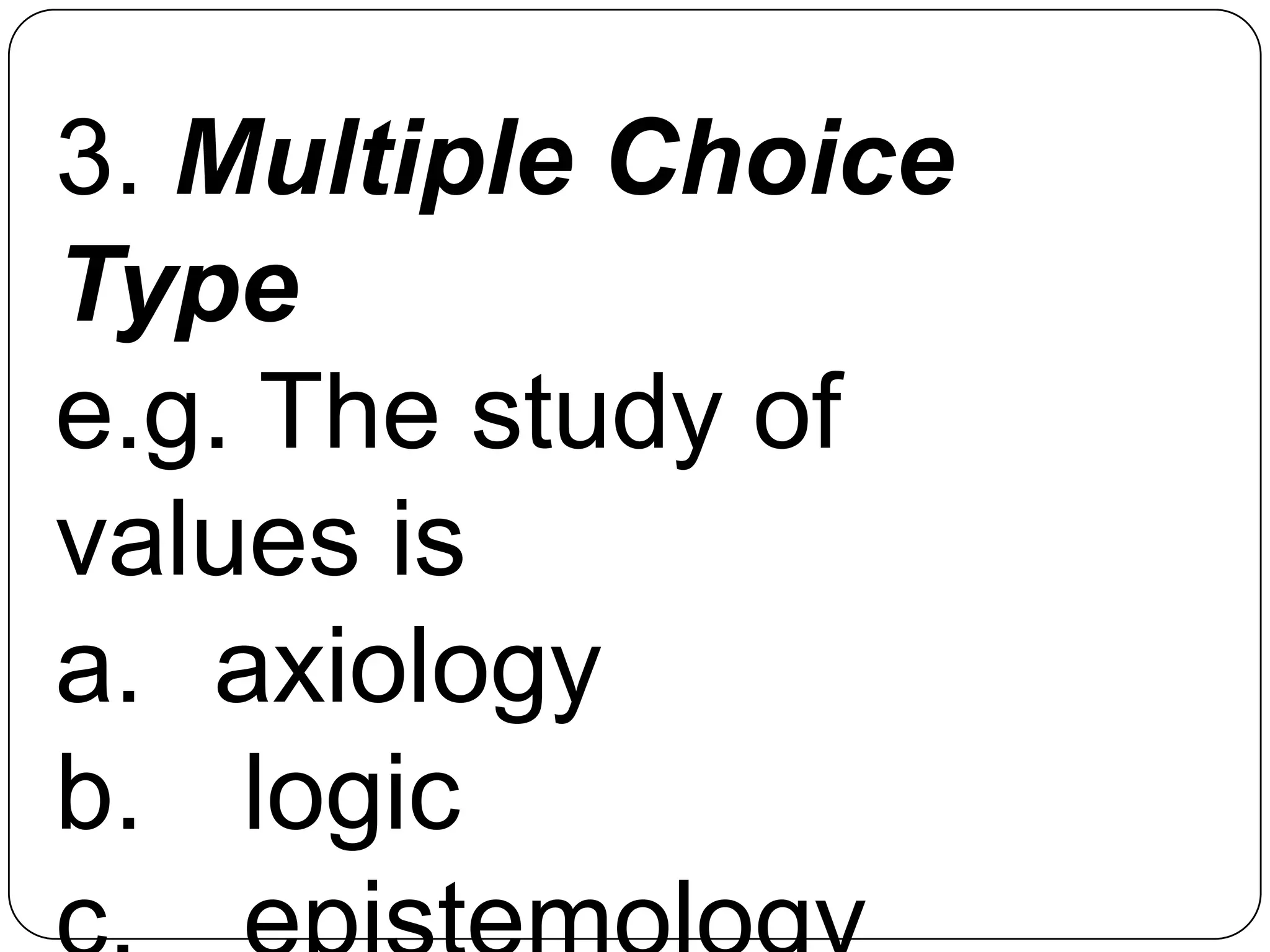3. Multiple Choice
Type
e.g. The study of
values is
a. axiology
b. logic
 