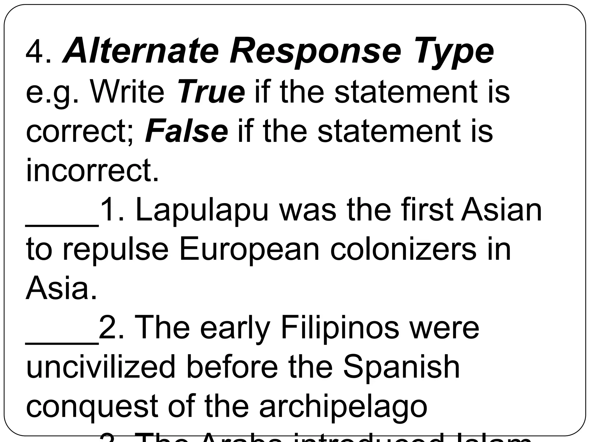 4. Alternate Response Type
e.g. Write True if the statement is
correct; False if the statement is
incorrect.
____1. Lapulapu was the first Asian
to repulse European colonizers in
Asia.
____2. The early Filipinos were
uncivilized before the Spanish
conquest of the archipelago
 