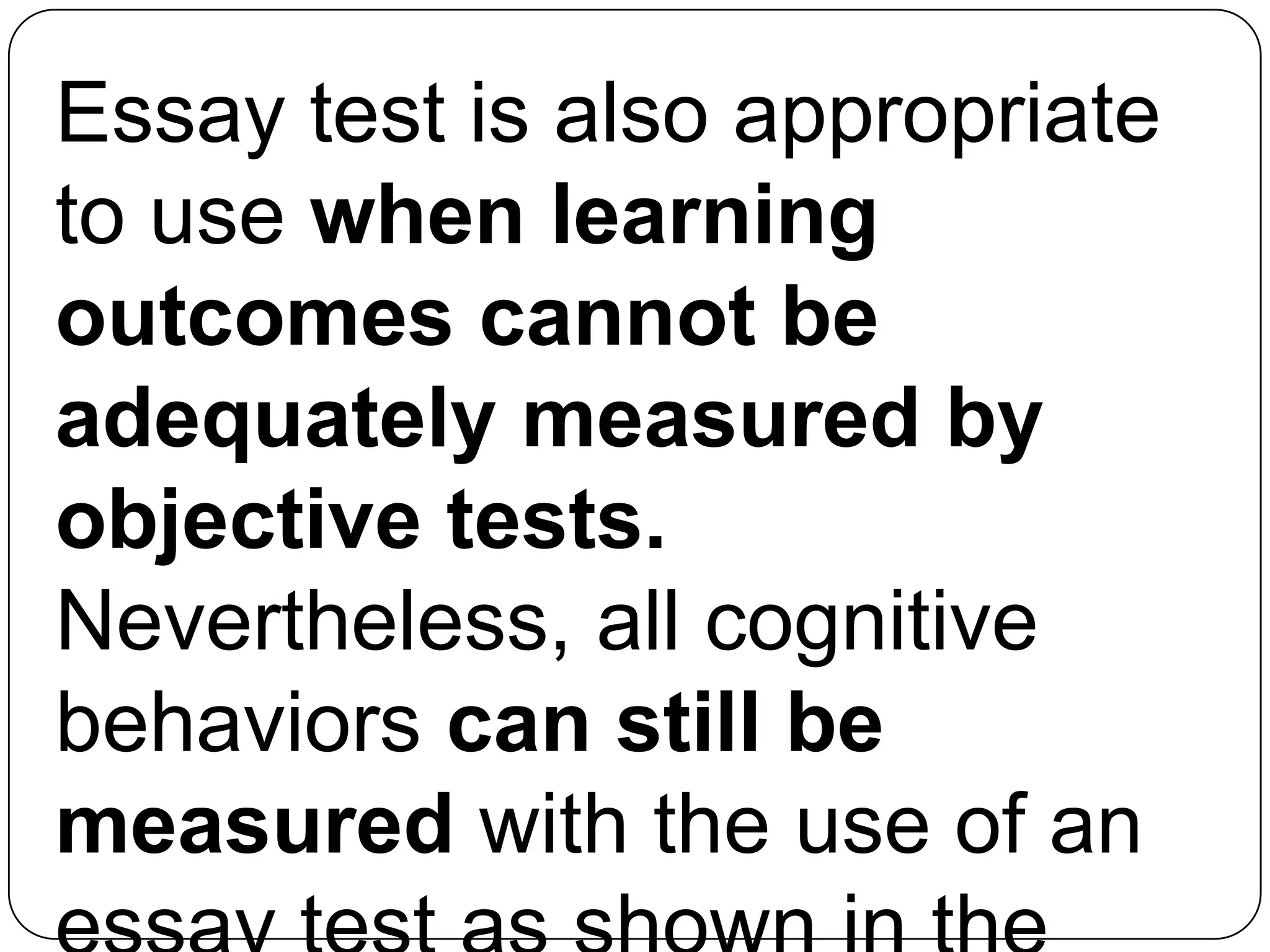 Essay test is also appropriate
to use when learning
outcomes cannot be
adequately measured by
objective tests.
Nevertheless, all cognitive
behaviors can still be
measured with the use of an
 