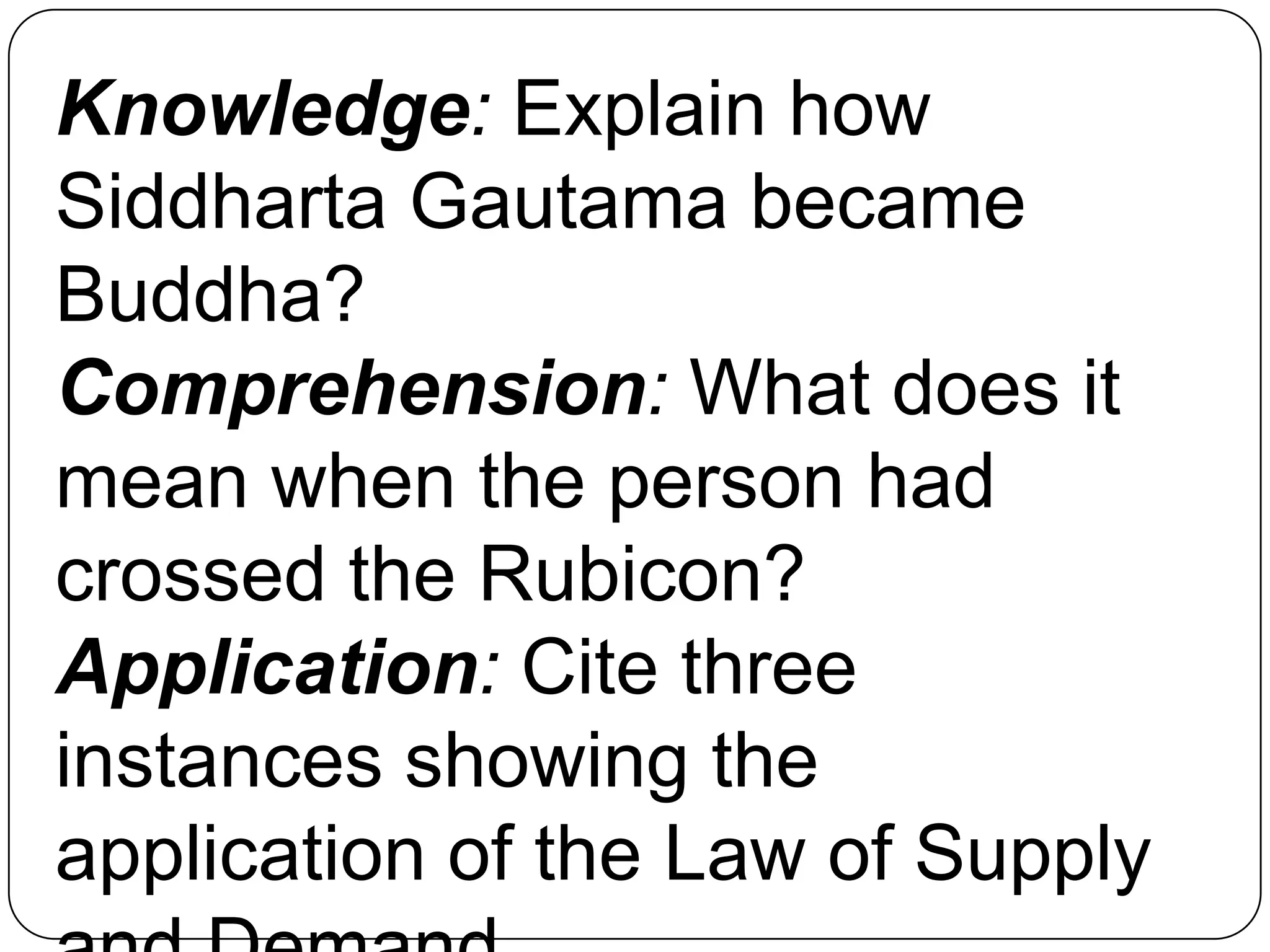 Knowledge: Explain how
Siddharta Gautama became
Buddha?
Comprehension: What does it
mean when the person had
crossed the Rubicon?
Application: Cite three
instances showing the
application of the Law of Supply
 
