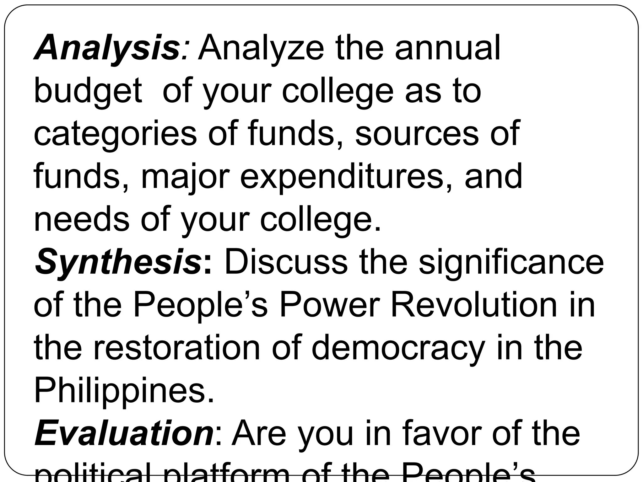 Analysis: Analyze the annual
budget of your college as to
categories of funds, sources of
funds, major expenditures, and
needs of your college.
Synthesis: Discuss the significance
of the People’s Power Revolution in
the restoration of democracy in the
Philippines.
Evaluation: Are you in favor of the
 