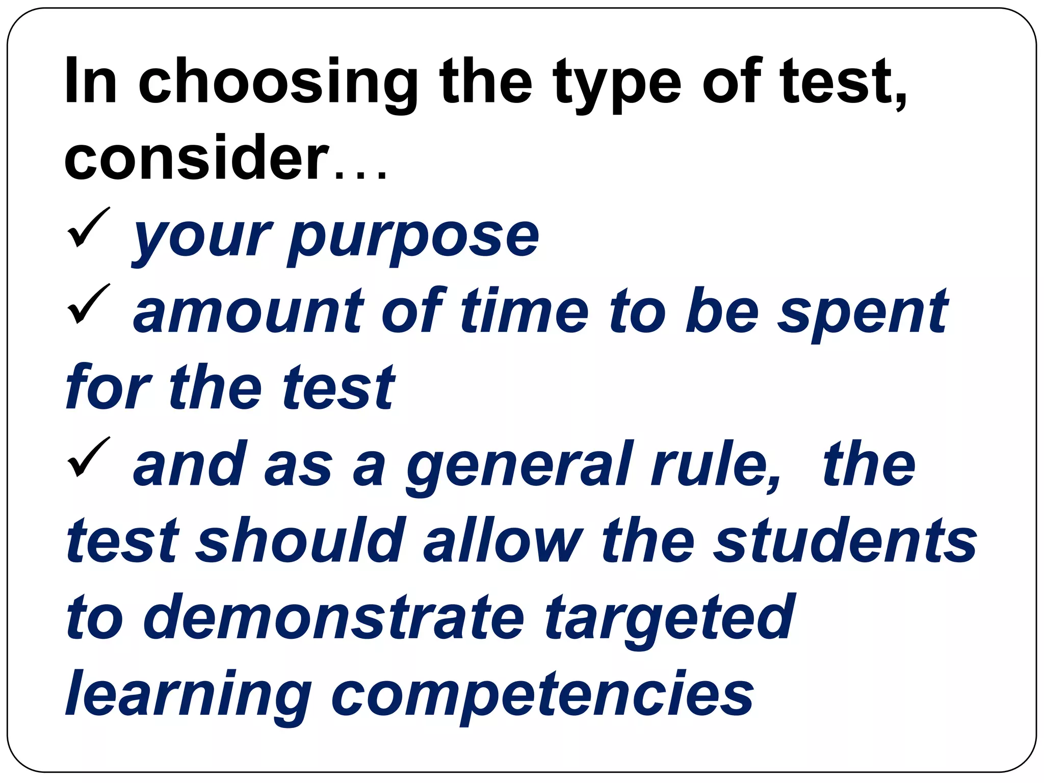 In choosing the type of test,
consider…
 your purpose
 amount of time to be spent
for the test
 and as a general rule, the
test should allow the students
to demonstrate targeted
learning competencies
 