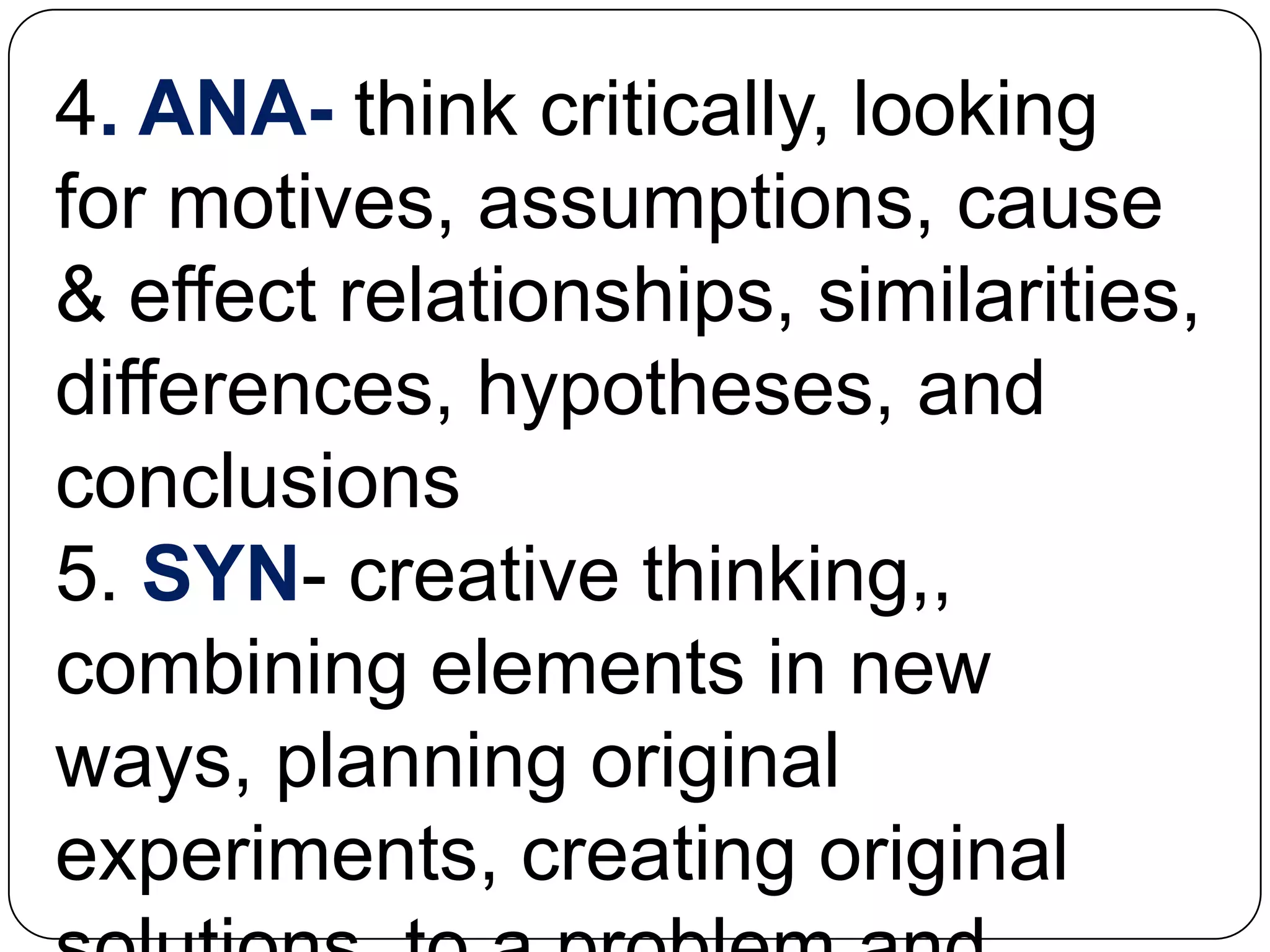4. ANA- think critically, looking
for motives, assumptions, cause
& effect relationships, similarities,
differences, hypotheses, and
conclusions
5. SYN- creative thinking,,
combining elements in new
ways, planning original
experiments, creating original
 