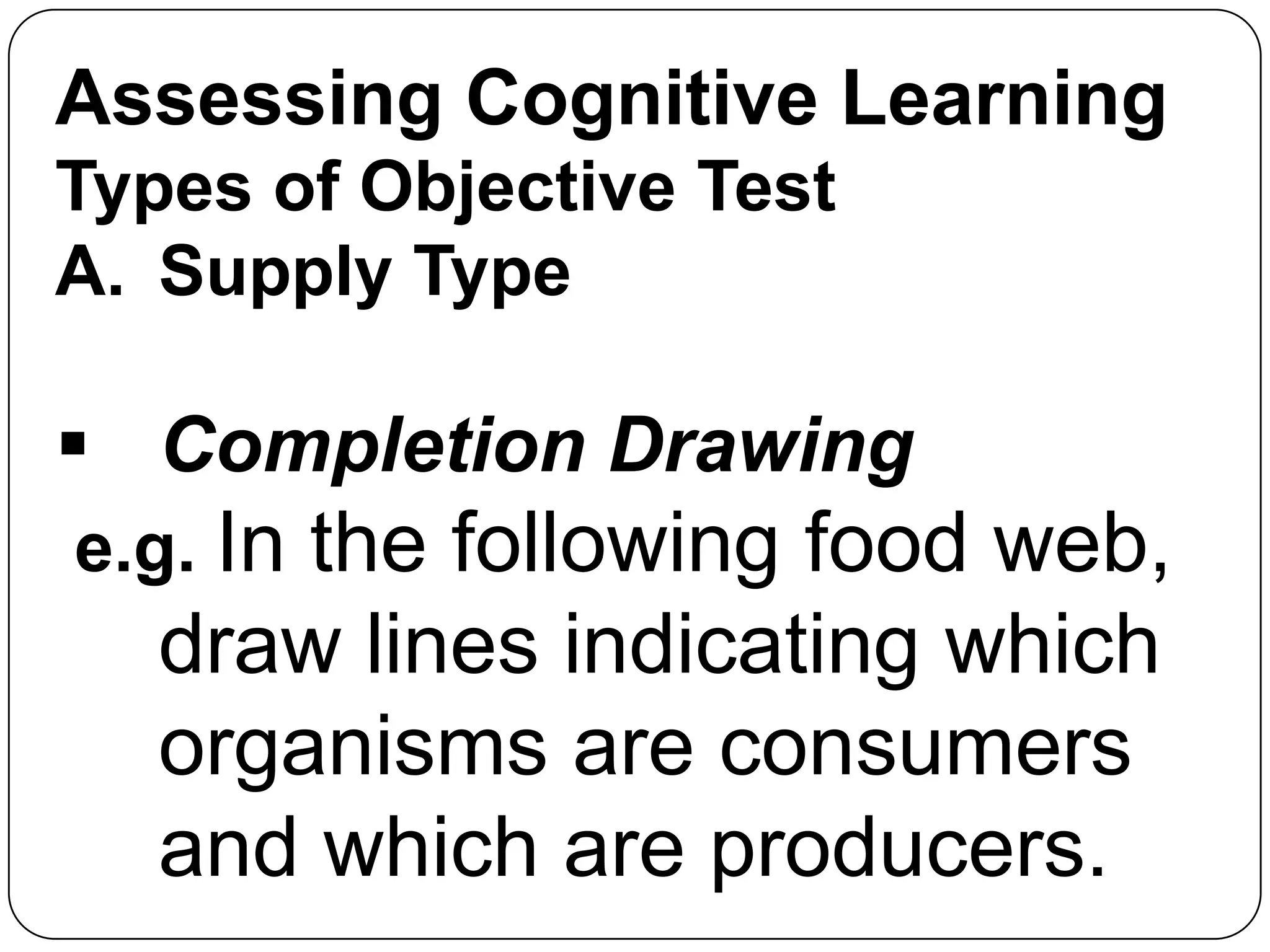 Assessing Cognitive Learning
Types of Objective Test
A. Supply Type
 Completion Drawing
e.g. In the following food web,
draw lines indicating which
organisms are consumers
and which are producers.
 