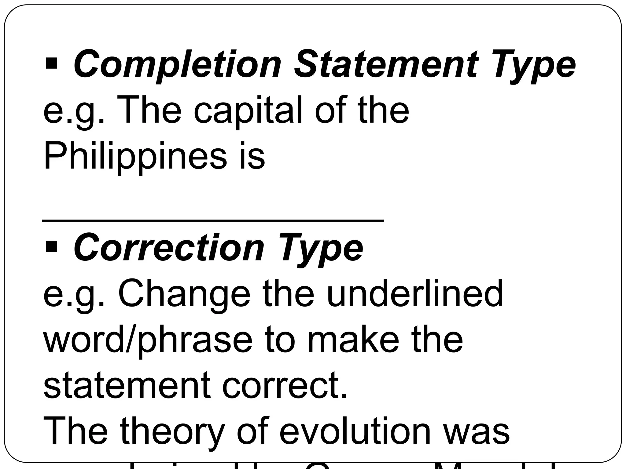  Completion Statement Type
e.g. The capital of the
Philippines is
________________
 Correction Type
e.g. Change the underlined
word/phrase to make the
statement correct.
The theory of evolution was
 