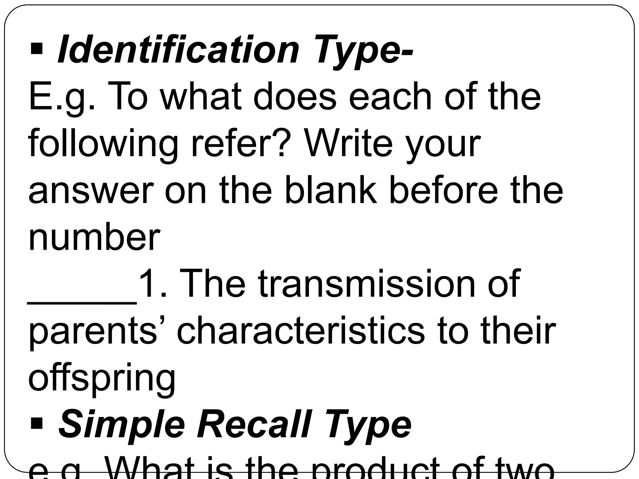  Identification Type-
E.g. To what does each of the
following refer? Write your
answer on the blank before the
number
_____1. The transmission of
parents’ characteristics to their
offspring
 Simple Recall Type
 
