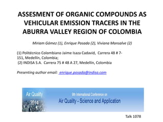 ASSESMENT OF ORGANIC COMPOUNDS AS
VEHICULAR EMISSION TRACERS IN THE
ABURRA VALLEY REGION OF COLOMBIA
Miriam Gómez (1), Enrique Posada (2), Viviana Monsalve (2)
(1) Politécnico Colombiano Jaime Isaza Cadavid, Carrera 48 # 7-
151, Medellín, Colombia;
(2) INDISA S.A. Carrera 75 # 48 A 27, Medellín, Colombia
Presenting author email: enrique.posada@indisa.com
Talk 1078
 