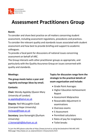 Assessment Practitioners Group
Remit:
To consider and share best practice on all matters concerning student
assessment, including assessment regulations, procedures and practices.
To consider the relevant quality and standards issues associated with student
assessment and how best to provide briefing and support to academic
colleagues.
To provide a focal point for discussions of national issues concerning
assessment on behalf of ARC.
The Group interacts with other practitioner groups as appropriate, and
particularly with the Quality Assurance Group on issues concerned with
quality and standards.

Meetings:                                           Topics for discussion range form the
The group meets twice a year and                    strategic to the practical details of
regularly exchange ideas by email.                  exam organisation and include:

Contacts:                                               Grade Point Averages
                                                        Higher Education Achievement
Chair: Wendy Appleby (Queen Mary
                                                         Report
University of London)
                                                        Assessment Malpractice
w.appleby@qmul.ac.uk
                                                        Reasonable Adjustment in
Deputy: Neil McLaughlin-Cook                             examinations
(Liverpool Hope University)                             Overseas exams
mclauga@hope.ac.uk                                      E-Assessment
Secretary: Jane Kenwright (Durham                       Permitted calculators
University)                                             Rates of pay for invigilators
j.l.kenwright@durham.ac.uk                              Toilet breaks

To join the APG please subscribe at https://www.jiscmail.ac.uk/cgi-bin/webadmin?A0=ARC-APG
Web page: http://www.arc.ac.uk/practitioner-2-Assessments.html
 