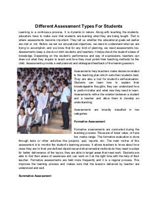  
Different Assessment Types For Students 
Learning is a continuous process. It is dynamic in nature. Along with teaching the students,                             
educators have to make sure that students are learning what they are being taught. That is                               
where assessments become important. They tell us whether the educational goals set earlier                         
are met or not. Before we set our educational objectives, we need to understand what we are                                 
trying to accomplish, and we know that for any kind of planning, we need assessments too.                               
Assessments keep a check on both students and teachers. It helps check the student’s base of                               
knowledge. Depending on the student’s performance and way of expressions, teachers can                       
draw out what they require to teach and how they must polish their teaching methods for the                                 
child. Assessments provide a well­planned and strategized feedback of the learning session. 
 
Assessments help teachers make decisions related           
to the teaching plan which suits their students best.                 
They are also a tool for student’s self­evaluation.               
Students can learn how to explain their             
knowledgeable thoughts; they can understand how           
to perform better and what new they need to learn.                   
Assessments refine the relation between a student             
and a teacher and allow them to develop an                 
understanding. 
 
Assessments are broadly classified in two           
categories: 
 
Formative Assessment 
 
Formative assessments are conducted during the           
teaching process. These are of lower value, or have                 
low marks range. The formative evaluation is done               
through tests or other activities like projects, quiz, reports, etc. The main motive of this                             
assessment is to monitor the student’s learning process. It allows teachers to know about how                             
close they are to their pre­defined objectives and what remedial methods do they need to adopt                               
for better deliverance of the topics, they are able to target areas that need work. Students are                                 
able to find their areas of weakness and can work on it at the right time with the help of their                                         
teacher. Formative assessments are held more frequently and it is a regular process. This                           
improves the learning process and makes sure that the lessons delivered by teacher are                           
understood and well. 
 
Summative Assessment 
 
 