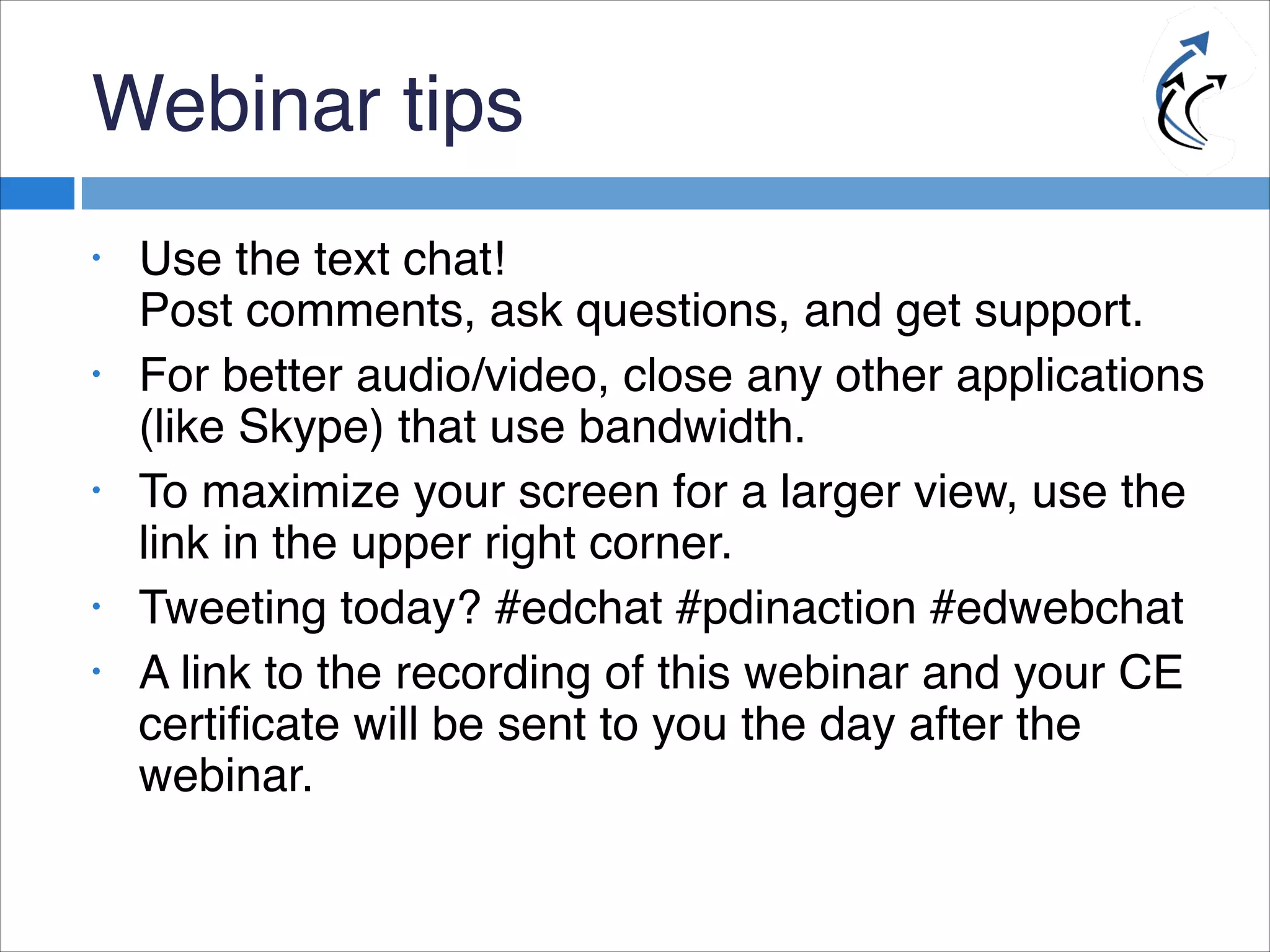 Webinar tips
• Use the text chat!
Post comments, ask questions, and get support.
• For better audio/video, close any other applications
(like Skype) that use bandwidth.
• To maximize your screen for a larger view, use the
link in the upper right corner.
• Tweeting today? #edchat #pdinaction #edwebchat
• A link to the recording of this webinar and your CE
certificate will be sent to you the day after the
webinar.