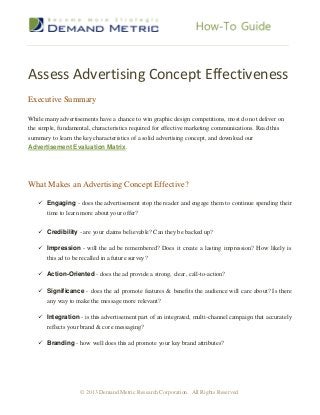 Assess Advertising Concept Effectiveness
Executive Summary

While many advertisements have a chance to win graphic design competitions, most do not deliver on
the simple, fundamental, characteristics required for effective marketing communications. Read this
summary to learn the key characteristics of a solid advertising concept, and download our
Advertisement Evaluation Matrix.




What Makes an Advertising Concept Effective?

    Engaging - does the advertisement stop the reader and engage them to continue spending their
     time to learn more about your offer?


    Credibility - are your claims believable? Can they be backed up?

    Impression - will the ad be remembered? Does it create a lasting impression? How likely is
     this ad to be recalled in a future survey?

    Action-Oriented - does the ad provide a strong, clear, call-to-action?

    Significance - does the ad promote features & benefits the audience will care about? Is there
     any way to make the message more relevant?

    Integration - is this advertisement part of an integrated, multi-channel campaign that accurately
     reflects your brand & core messaging?

    Branding - how well does this ad promote your key brand attributes?




                    © 2013 Demand Metric Research Corporation. All Rights Reserved.
 