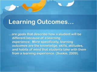 Learning Outcomes……are goals that describe how a student will be different because of a learning experience.  More specifically, learning outcomes are the knowledge, skills, attitudes, and habits of mind that students take with them from a learning experience. (Suskie, 2009).