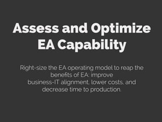 Assess and Optimize EA Capability. Right-size the EA operating model to reap the benefits of EA: improve business-IT alignment, lower costs,
and decrease time to production. Enterprise Architecture increases the organization’s ability to provide consistent services, accessible
information, scalable infrastructure, and flexible technology integration on demand. It helps bridge the gap between business and IT and
creates a shared enterprise vision.
Address the organization’s mandate for Enterprise Architecture (EA) by optimizing EA management practices, EA organization and roles, EA
staff competency and capacity, and EA tools. Organizations that do not have an adequate EA capability level frequently experience the
following symptoms:
Proliferation of applications and redundant applications (i.e. applications with overlapping capabilities and similar purposes).
Too many interfaces between applications, high integration costs.
Large number of data stores, multiple “sources of truth” for the same piece of data.
Inconsistent data, manual re-input of data.
High variety of technology platforms.
Increasing complexity of the IT environment.
Roll-out of enhancements/fixes frequently resulting in services disruptions.
Long solution-development time due to high integration complexity and little or no reuse of existing solution components.
Increasing inability of adapting legacy systems to new business requirements.
Growing variety of IT skills required to maintain the increasingly diversified IT environment.
High non-discretionary IT spend. Under-performing enterprise transformation programs.
Ineffective applications in supporting enterprise goals.
Lack of concept-level documentation on the existing and target business capabilities and IT environments.
Assessing and optimizing the EA operating model is the first step in treating the root cause of these symptoms.
 
