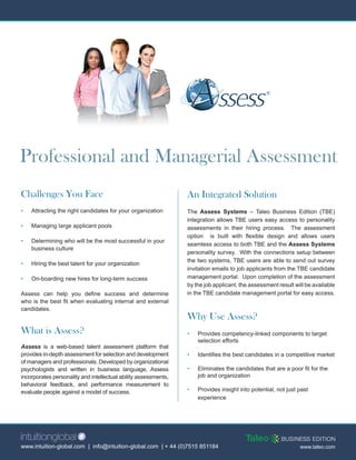Professional and Managerial Assessment
Challenges You Face                                              An Integrated Solution
•   Attracting the right candidates for your organization        The Assess Systems – Taleo Business Edition (TBE)
                                                                 integration allows TBE users easy access to personality
•   Managing large applicant pools                               assessments in their hiring process. The assessment
                                                                 option is built with flexible design and allows users
•   Determining who will be the most successful in your
                                                                 seamless access to both TBE and the Assess Systems
    business culture
                                                                 personality survey. With the connections setup between
                                                                 the two systems, TBE users are able to send out survey
•   Hiring the best talent for your organization
                                                                 invitation emails to job applicants from the TBE candidate
•   On-boarding new hires for long-term success                  management portal. Upon completion of the assessment
                                                                 by the job applicant, the assessment result will be available
Assess can help you define success and determine                 in the TBE candidate management portal for easy access.
who is the best fit when evaluating internal and external
candidates.
                                                                 Why Use Assess?
What is Assess?                                                  •   Provides competency-linked components to target
                                                                     selection efforts
Assess is a web-based talent assessment platform that
provides in-depth assessment for selection and development       •   Identifies the best candidates in a competitive market
of managers and professionals. Developed by organizational
psychologists and written in business language, Assess           •   Eliminates the candidates that are a poor fit for the
incorporates personality and intellectual ability assessments,       job and organization
behavioral feedback, and performance measurement to
evaluate people against a model of success.                      •   Provides insight into potential, not just past
                                                                     experience




www.intuition-global.com | info@intuition-global.com | + 44 (0)7515 851184                                     www.taleo.com
 