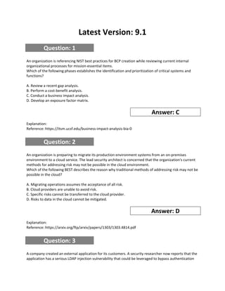 Latest Version: 9.1
Question: 1
An organization is referencing NIST best practices for BCP creation while reviewing current internal
organizational processes for mission-essential items.
Which of the following phases establishes the identification and prioritization of critical systems and
functions?
A. Review a recent gap analysis.
B. Perform a cost-benefit analysis.
C. Conduct a business impact analysis.
D. Develop an exposure factor matrix.
Answer: C
Explanation:
Reference: https://itsm.ucsf.edu/business-impact-analysis-bia-0
Question: 2
An organization is preparing to migrate its production environment systems from an on-premises
environment to a cloud service. The lead security architect is concerned that the organization's current
methods for addressing risk may not be possible in the cloud environment.
Which of the following BEST describes the reason why traditional methods of addressing risk may not be
possible in the cloud?
A. Migrating operations assumes the acceptance of all risk.
B. Cloud providers are unable to avoid risk.
C. Specific risks cannot be transferred to the cloud provider.
D. Risks to data in the cloud cannot be mitigated.
Answer: D
Explanation:
Reference: https://arxiv.org/ftp/arxiv/papers/1303/1303.4814.pdf
Question: 3
A company created an external application for its customers. A security researcher now reports that the
application has a serious LDAP injection vulnerability that could be leveraged to bypass authentication
 