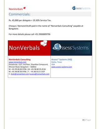 NonVerbals 
Commercials:
Rs. 45,000 per delegate + 10.30% Service Tax.

Cheque / Demand Draft paid in the name of “Nonverbals Consulting” payable at
Bangalore.

For more details please call +91.9900009796



                                    
NonVerbals
NonVerbals Consulting                             Assess® Systems (HQ)
www.nonverbals.com                                Dallas, Texas
DictaScript, 12/7, 3rd floor, ShamRao Compound,   USA
Mission Road, Bangalore – 560032                  www.assess-systems.com
M: +91.99.00.00.9796 | M: +91.98.80.95.4536
M: +91.98.86.00.9796 | T: +91.80.4113.1507
E: shah@nonverbals.com|assess@nonverbals.com




                                                                           10 | P a g e
 