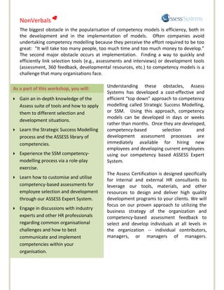 NonVerbals 
    The biggest obstacle in the popularisation of competency models is efficiency, both in
    the development and in the implementation of models. Often companies avoid
    undertaking competency modelling because they perceive the effort required to be too
    great: “It will take too many people, too much time and too much money to develop.”
    The second major obstacle occurs at implementation. Finding a way to quickly and
    efficiently link selection tools (e.g., assessments and interviews) or development tools
    (assessment, 360 feedback, developmental resources, etc.) to competency models is a
    challenge that many organisations face.

As a part of this workshop, you will:        Understanding these obstacles, Assess
                                             Systems has developed a cost-effective and
   Gain an in-depth knowledge of the        efficient “top down” approach to competency
    Assess suite of tools and how to apply   modelling called Strategic Success Modelling,
    them to different selection and          or SSM. Using this approach, competency
                                             models can be developed in days or weeks
    development situations.
                                             rather than months. Once they are developed,
   Learn the Strategic Success Modelling    competency-based          selection      and
    process and the ASSESS library of        development assessment processes are
    competencies.                            immediately available for hiring new
                                             employees and developing current employees
   Experience the SSM competency-           using our competency based ASSESS Expert
    modelling process via a role-play        System.
    exercise.
                                             The Assess Certification is designed specifically
   Learn how to customise and utilise
                                             for internal and external HR consultants to
    competency-based assessments for         leverage our tools, materials, and other
    employee selection and development       resources to design and deliver high quality
    through our ASSESS Expert System.        development programs to your clients. We will
                                             focus on our proven approach to utilizing the
   Engage in discussions with industry
                                             business strategy of the organization and
    experts and other HR professionals       competency-based assessment feedback to
    regarding common organisational          select and develop individuals at all levels in
    challenges and how to best               the organization -- individual contributors,
    communicate and implement                managers, or managers of managers.
    competencies within your
    organisation.
 