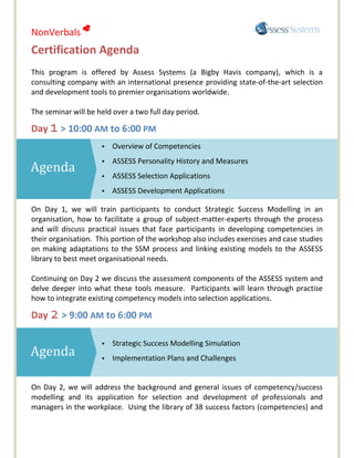 NonVerbals 
Certification Agenda
This program is offered by Assess Systems (a Bigby Havis company), which is a
consulting company with an international presence providing state-of-the-art selection
and development tools to premier organisations worldwide.

The seminar will be held over a two full day period.

Day 1 > 10:00 AM to 6:00 PM
                     •   Overview of Competencies
                     •   ASSESS Personality History and Measures
Agenda               •   ASSESS Selection Applications
                     •   ASSESS Development Applications

On Day 1, we will train participants to conduct Strategic Success Modelling in an
organisation, how to facilitate a group of subject-matter-experts through the process
and will discuss practical issues that face participants in developing competencies in
their organisation. This portion of the workshop also includes exercises and case studies
on making adaptations to the SSM process and linking existing models to the ASSESS
library to best meet organisational needs.

Continuing on Day 2 we discuss the assessment components of the ASSESS system and
delve deeper into what these tools measure. Participants will learn through practise
how to integrate existing competency models into selection applications.

Day 2 > 9:00 AM to 6:00 PM

                     •   Strategic Success Modelling Simulation
Agenda               •   Implementation Plans and Challenges


On Day 2, we will address the background and general issues of competency/success
modelling and its application for selection and development of professionals and
managers in the workplace. Using the library of 38 success factors (competencies) and
 