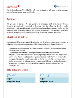 NonVerbals 
the Strategic Success Model Builder software, participants will learn how to develop a
custom Success Model for a specific job.



Audience
This program is designed for occupational psychologists and contemporary Human
Resource professionals interested in learning how to efficiently develop quality
competency models and integrate them into selection and development tools. It is also
appropriate for those who already have existing competency models and are looking for
strategies, resources and tools to integrate the model into their HR processes.

Educational Objectives

Participants will learn how to provide selection and development assessment services to
individuals and organisations using the ASSESS Expert System. They will learn to:

•   Develop high quality custom competency models through a targeted and efficient
    software aided process.
•   Tailor competencies to best fit the goals and culture of the organisation.
•   Integrate new competency models or existing competency models into HR practises.
•   Utilise competency-based selection reports and structured interviews to facilitate
    hiring candidates who have the potential to display important job competencies.
•   Utilise competency-based development reports and 360 degree feedback reports to
    help current employees target strengths and gaps in relation to important job
    competencies.

2010 Dates & Locations

9th - 10th                                     12th - 13th
August                                         August
Bangalore, India                               Bangalore, India
 