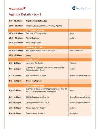 NonVerbals 
Agenda Details - Day 1
9:30 – 10:00 am    Registration & Coffee/Tea

10:00 – 10:30 am   Welcome, Introductions and Training Agenda

                   ASSESS Introduction
10:30 – 10:45 am   Overview of Competencies                           Lecture

10:45 – 11:15 am   ASSESS Overview                                    Lecture

11:15 – 11:30 am   Break – Coffee/Tea

                   Measure Success
11:30 – 12:30 pm   ASSESS History and ASSESS Measures                 Lecture/Practise

12:30 – 1:30 pm    Lunch

                   Hire the Best
1:30 – 2:00 pm     Name that Candidate                                Practise

                   Overview of Selection Applications and Tour the
2:00 – 2:15 pm                                                        Lecture
                   ASSESS Selection Report

2:15 – 3:15 pm     ASSESS Selection Practise                          Group Discussion/Practise

3:15 – 3:30 pm     Break – Coffee/Tea

                   Develop Excellence
                   Overview of Development Applications and Tour of
3:30 – 3:45 pm                                                        Lecture
                   ASSESS Development and 360 Reports

3:45 – 4:45 pm     ASSESS Development Practise                        Group Discussion/Practise

4:45 – 5:00 pm     Development Practise - FAQs                        Group Discussion/Practise

5:00 – 5:30 pm     ASSESS Summary Reports                             Lecture

5:30 – 6:00 pm     Questions and Answers                              Discussion
 