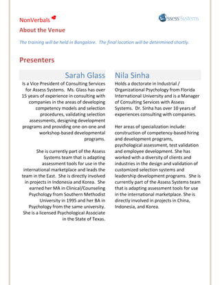 NonVerbals 
About the Venue
The training will be held in Bangalore. The final location will be determined shortly.


Presenters
                       Sarah Glass              Nila Sinha
 Is a Vice President of Consulting Services     Holds a doctorate in Industrial /
   for Assess Systems. Ms. Glass has over       Organizational Psychology from Florida
 15 years of experience in consulting with      International University and is a Manager
     companies in the areas of developing       of Consulting Services with Assess
         competency models and selection        Systems. Dr. Sinha has over 10 years of
           procedures, validating selection     experiences consulting with companies.
     assessments, designing development
 programs and providing one-on-one and          Her areas of specialization include:
           workshop-based developmental         construction of competency-based hiring
                                 programs.      and development programs,
                                                psychological assessment, test validation
         She is currently part of the Assess    and employee development. She has
              Systems team that is adapting     worked with a diversity of clients and
             assessment tools for use in the    industries in the design and validation of
  international marketplace and leads the       customized selection systems and
 team in the East. She is directly involved     leadership development programs. She is
   in projects in Indonesia and Korea. She      currently part of the Assess Systems team
      earned her MA in Clinical/Counseling      that is adapting assessment tools for use
     Psychology from Southern Methodist         in the international marketplace. She is
           University in 1995 and her BA in     directly involved in projects in China,
     Psychology from the same university.       Indonesia, and Korea.
  She is a licensed Psychological Associate
                       in the State of Texas.
 