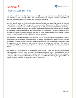 NonVerbals 
About Assess Systems
Assess Systems is the international presence of the U.S. based organisational (occupational) psychology
firm of Bigby, Havis & Associates (BHA). We are an international company providing state-of-the-art
selection and development solutions to client companies worldwide.

Over the last 25 years, we have developed and diversified a broad range of products, services and
organisational consulting with an emphasis on measurement and assessment and have expanded into
an international company with a world-wide presence. In 2001, we made a commitment to develop a
global business and began forming relationships with international partners who share our emphasis
on quality and value to the customer. We currently have partners in over 25 countries located in South
America, North America, Asia, and Europe and have on-going research studies in these areas including
cultural translation, local norming and criterion-related validation.

Our philosophy is that Human Resource processes should clearly and directly support the strategic
objectives of the organisation. Our approach is to provide rapidly-tailored, web-facilitated tools and
processes to meet the client’s needs more quickly and effectively than a traditional consulting firm and
to support these with targeted, cost-effective training, consulting and services. We train HR
consultants and HR professionals world-wide to help them provide best-in-class solutions to their
clients.

Our leaders are organisational (occupational) psychologists. They and all our organisational
psychologists are members of the American Psychological Association and are licenced by the State of
Texas. We subscribe to the professional practise codes of the American Psychological Association, the
Society for Industrial Organizational Psychologists, the Texas State Board of Psychologists and the US
Federal Uniform Guidelines on Employee Selection Procedures.




                                                                                             9|Page
 