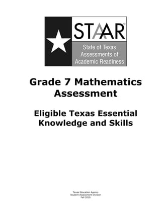 Grade 7 Mathematics 

    Assessment


Eligible Texas Essential

 Knowledge and Skills 





          Texas Education Agency

        Student Assessment Division

                 Fall 2010 

 