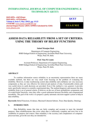 International Journal of Computer Engineering and Technology (IJCET), ISSN 0976-6367(Print),
ISSN 0976 - 6375(Online), Volume 6, Issue 5, May (2015), pp. 13-23© IAEME
13
ASSESS DATA RELIABILITY FROM A SET OF CRITERIA
USING THE THEORY OF BELIEF FUNCTIONS
Saloni Niranjan Shah
Department of Computer Engineering,
RMD Sinhgad School of Engineering, Savitribai Phule Pune University,
Warje, Pune-58, India
Prof. Vina M. Lomte
Assistant Professor, Department of Computer Engineering,
RMD Sinhgad School of Engineering, Savitribai Phule Pune University,
Warje, Pune-58, India
ABSTRACT
To combine information source reliability in an uncertainty representation there are many
available methods, but there are very small work focusing on the problem of evaluating the
reliability. However, in data warehousing system data reliability and confidence are very necessary
components as they are very effective for retrieval and analysis of data. Customizable criteria and
very useful down to earth decisions are provided. Even if the method is very general, it provides
more specifically interest in scientific experimental data. The method diagnosis and measure the data
reliability from a set of general criteria. It believes on the use of basic probabilistic assignments and
of evoked belief functions, since they offer a good settlement between flexibility and computational
tractability. The goal of the work is to propose a partly automatic decision-support system to help in
data reliability.
Keywords: Belief Functions, Evidence, Maximal Coherent Subsets, Trust, Data Quality, Ontology
1. INTRODUCTION
Data Reliability means that data are fairly complete and accurate to meet the intended
purposes. Data reliabilitymeans that exists when data is sufficiently complete and error free to be
crediblefor its purpose and context. Data reliability is the accuracy and completeness of computer-
processed data, given the uses they are intended for.
INTERNATIONAL JOURNAL OF COMPUTER ENGINEERING &
TECHNOLOGY (IJCET)
ISSN 0976 – 6367(Print)
ISSN 0976 – 6375(Online)
Volume 6, Issue 5, May (2015), pp. 13-23
© IAEME: www.iaeme.com/IJCET.asp
Journal Impact Factor (2015): 8.9958 (Calculated by GISI)
www.jifactor.com
IJCET
© I A E M E
 