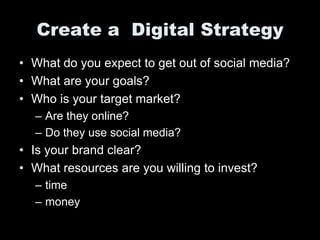 Create a Digital Strategy
• What do you expect to get out of social media?
• What are your goals?
• Who is your target market?
  – Are they online?
  – Do they use social media?
• Is your brand clear?
• What resources are you willing to invest?
  – time
  – money
 