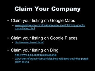 Claim Your Company
• Claim your listing on Google Maps
  – www.geolocalseo.com/local-seo-resources/claiming-google-
    maps-listing.html


• Claim your listing on Google Places
  – http://www.google.com/places/



• Claim your listing on Bing
  – http://www.bing.com/businessportal
  – www.site-reference.com/articles/bing-releases-business-portal-
    claim-listing
 