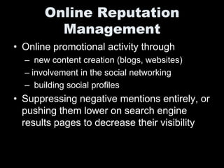 Online Reputation
         Management
• Online promotional activity through
  – new content creation (blogs, websites)
  – involvement in the social networking
  – building social profiles
• Suppressing negative mentions entirely, or
  pushing them lower on search engine
  results pages to decrease their visibility
 
